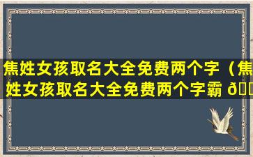 焦姓女孩取名大全免费两个字（焦姓女孩取名大全免费两个字霸 🌼 气）